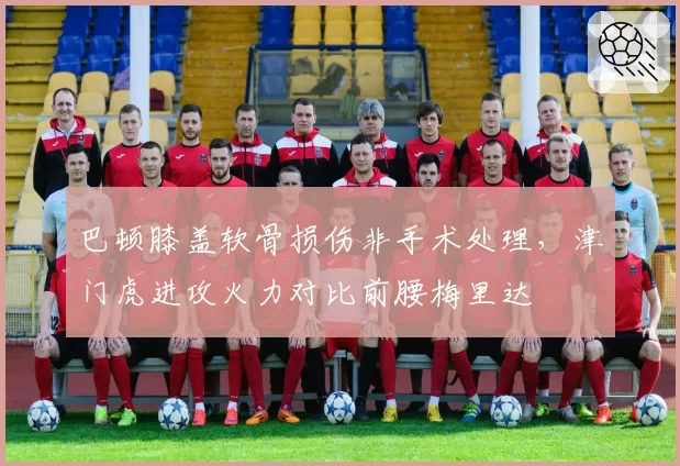 巴顿膝盖软骨损伤非手术处理，津门虎进攻火力对比前腰梅里达