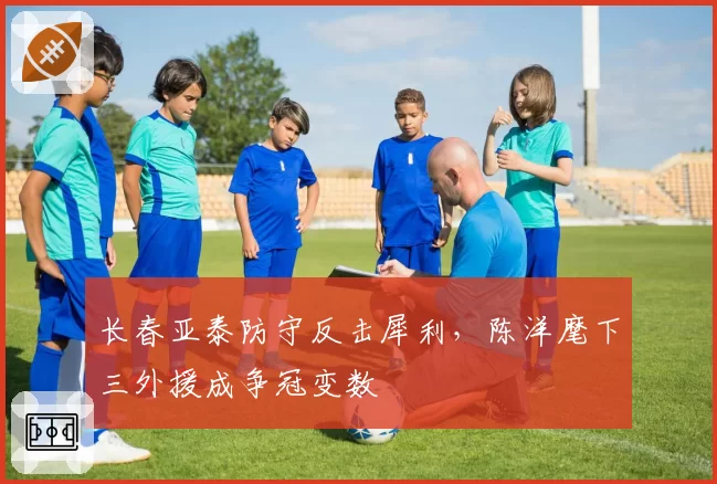 长春亚泰防守反击犀利,陈洋麾下三外援成争冠变数