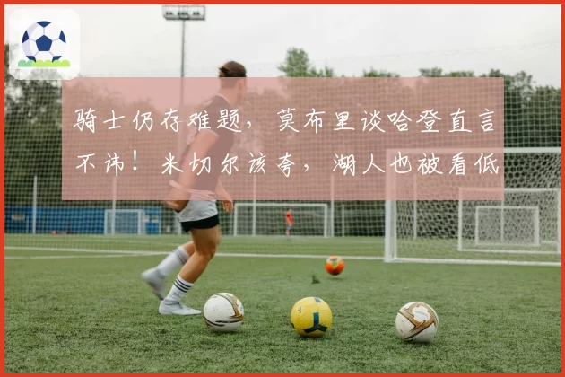 骑士仍存难题，莫布里谈哈登直言不讳！米切尔该夸，湖人也被看低