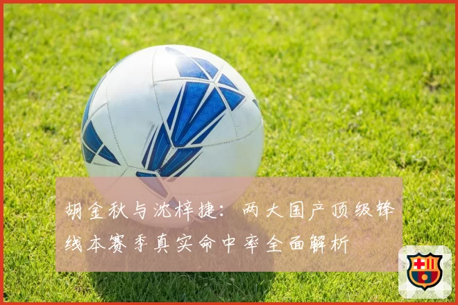 胡金秋与沈梓捷：两大国产顶级锋线本赛季真实命中率全面解析