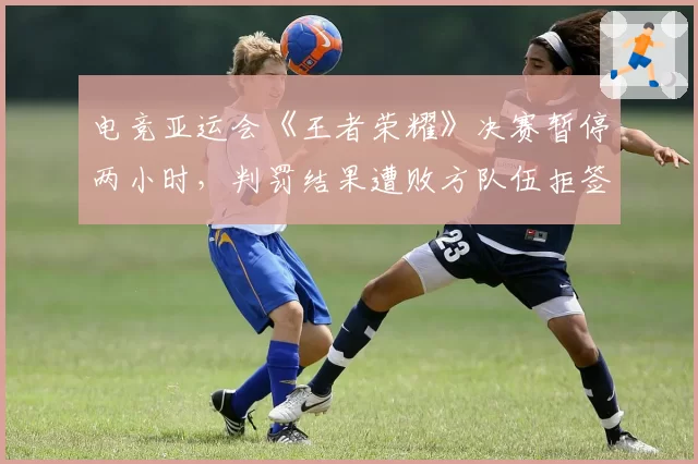 电竞亚运会《王者荣耀》决赛暂停两小时,判罚结果遭败方队伍拒签