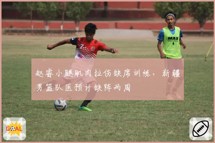 赵睿小腿肌肉拉伤缺席训练,新疆男篮队医预计缺阵两周