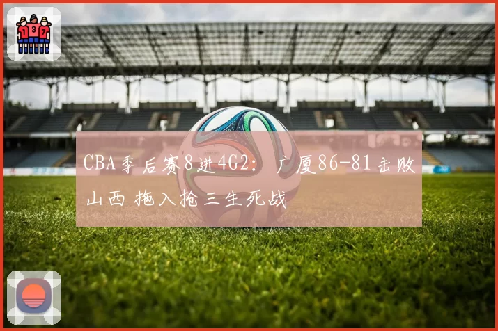 CBA季后赛8进4G2：广厦86-81击败山西 拖入抢三生死战