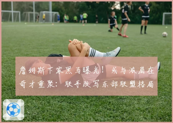 詹姆斯下家黑马曝光!或与浓眉在奇才重聚:联手改写东部联盟格局