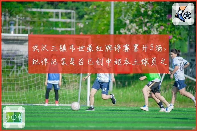 武汉三镇韦世豪红牌停赛累计5场,纪律记录是否已创中超本土球员之最?
