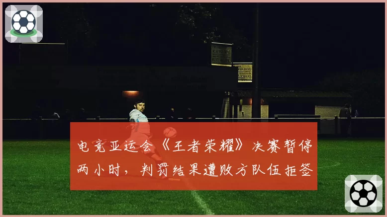 电竞亚运会《王者荣耀》决赛暂停两小时,判罚结果遭败方队伍拒签