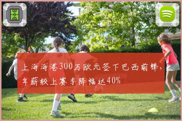 上海海港300万欧元签下巴西前锋,年薪较上赛季降幅达40%