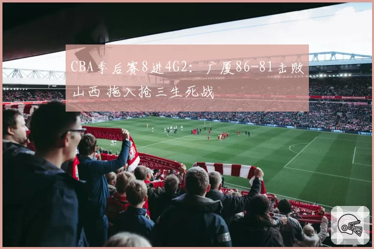 CBA季后赛8进4G2：广厦86-81击败山西 拖入抢三生死战