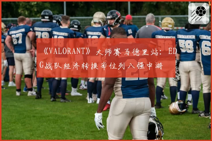 《VALORANT》大师赛马德里站:EDG战队经济转换率位列八强中游
