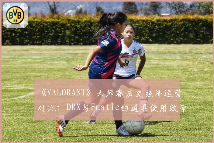 《VALORANT》大师赛历史经济运营对比:DRX与Fnatic的道具使用效率分析