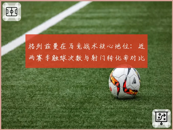 格列兹曼在马竞战术核心地位：近两赛季触球次数与射门转化率对比