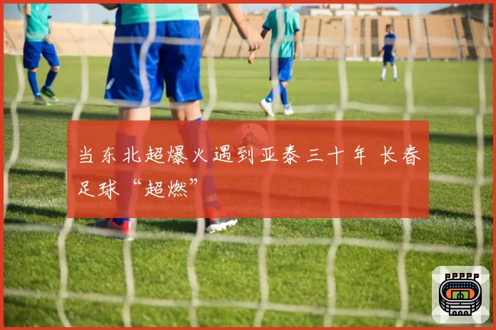 当东北超爆火遇到亚泰三十年 长春足球“超燃”
