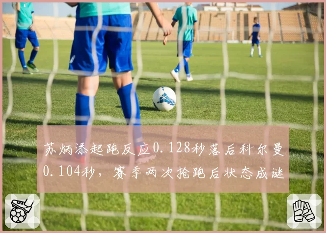 苏炳添起跑反应0.128秒落后科尔曼0.104秒,赛季两次抢跑后状态成谜
