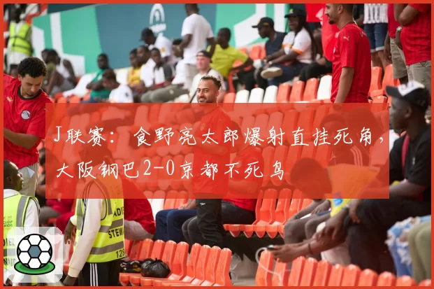 J联赛：食野亮太郎爆射直挂死角，大阪钢巴2-0京都不死鸟