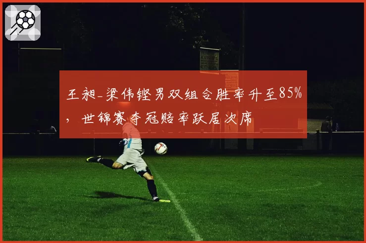 王昶_梁伟铿男双组合胜率升至85%,世锦赛夺冠赔率跃居次席