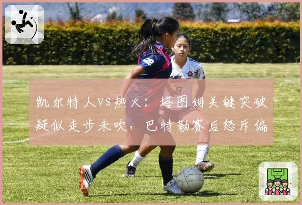 凯尔特人vs热火：塔图姆关键突破疑似走步未吹，巴特勒赛后怒斥偏袒
