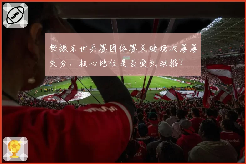 樊振东世乒赛团体赛关键场次屡屡失分，核心地位是否受到动摇？