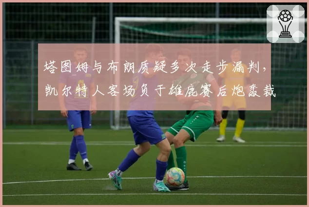 塔图姆与布朗质疑多次走步漏判，凯尔特人客场负于雄鹿赛后炮轰裁判
