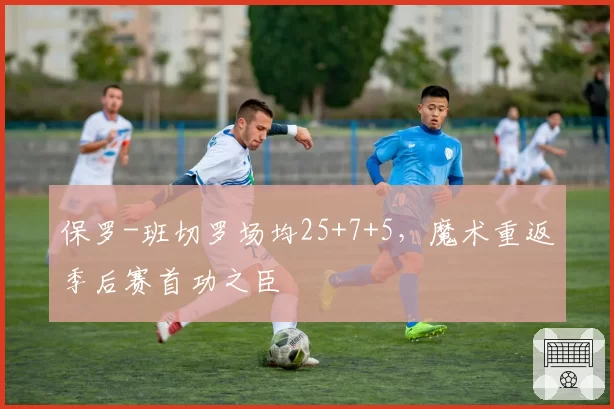 保罗-班切罗场均25+7+5,魔术重返季后赛首功之臣