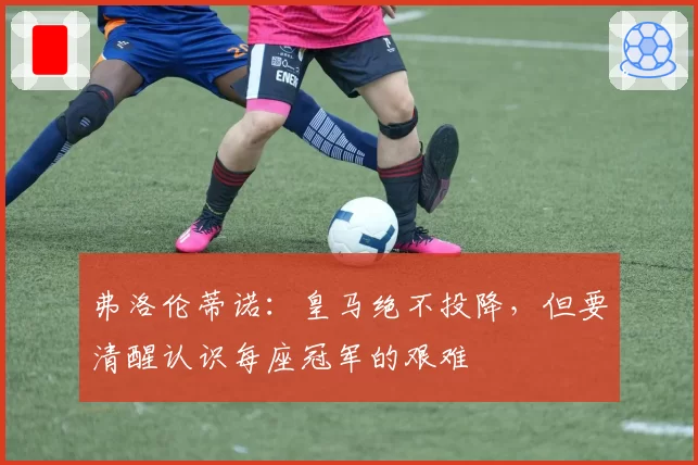 弗洛伦蒂诺：皇马绝不投降，但要清醒认识每座冠军的艰难