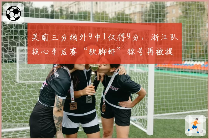 吴前三分线外9中1仅得9分,浙江队核心季后赛“软脚虾”称号再被提起
