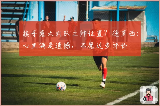 接手意大利队主帅位置?德罗西:心里满是遗憾,不愿过多评价