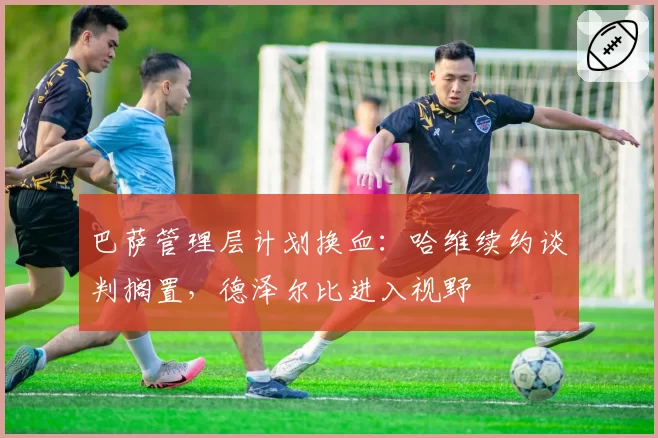 巴萨管理层计划换血:哈维续约谈判搁置,德泽尔比进入视野