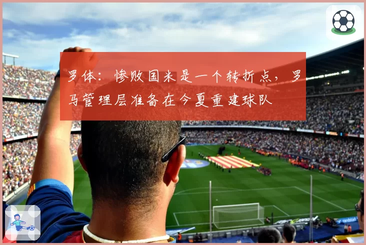 罗体：惨败国米是一个转折点，罗马管理层准备在今夏重建球队