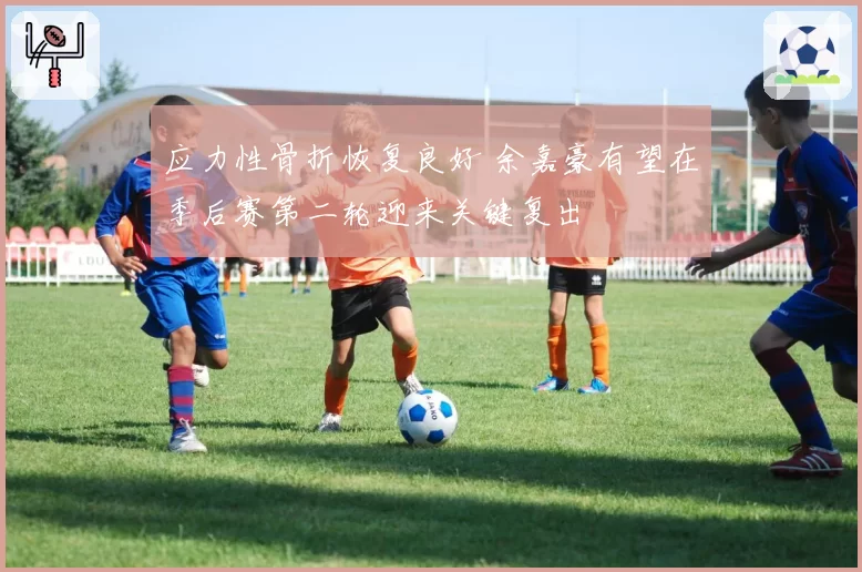 应力性骨折恢复良好 余嘉豪有望在季后赛第二轮迎来关键复出