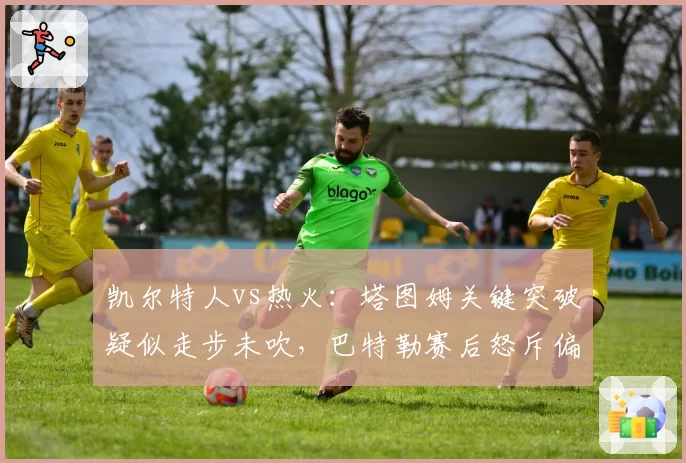 凯尔特人vs热火：塔图姆关键突破疑似走步未吹，巴特勒赛后怒斥偏袒