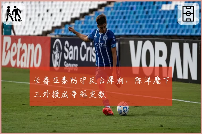长春亚泰防守反击犀利,陈洋麾下三外援成争冠变数