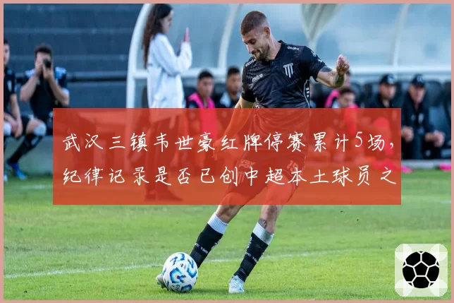 武汉三镇韦世豪红牌停赛累计5场,纪律记录是否已创中超本土球员之最?