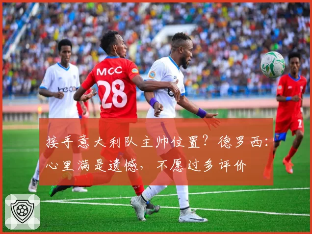 接手意大利队主帅位置？德罗西：心里满是遗憾，不愿过多评价