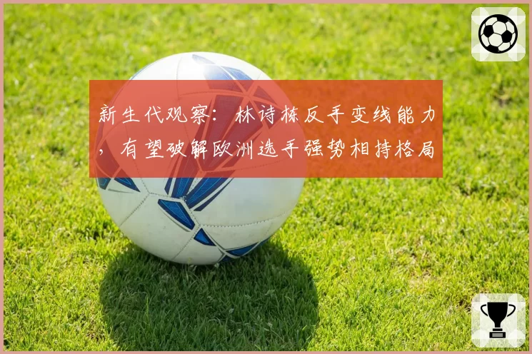 新生代观察：林诗栋反手变线能力，有望破解欧洲选手强势相持格局