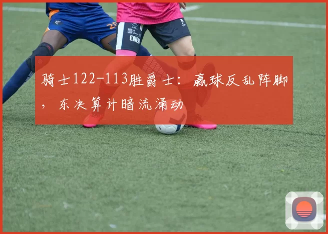 骑士122-113胜爵士：赢球反乱阵脚，东决算计暗流涌动