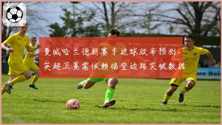 曼城哈兰德新赛季进球效率预测,英超卫冕需依赖福登边路突破数据