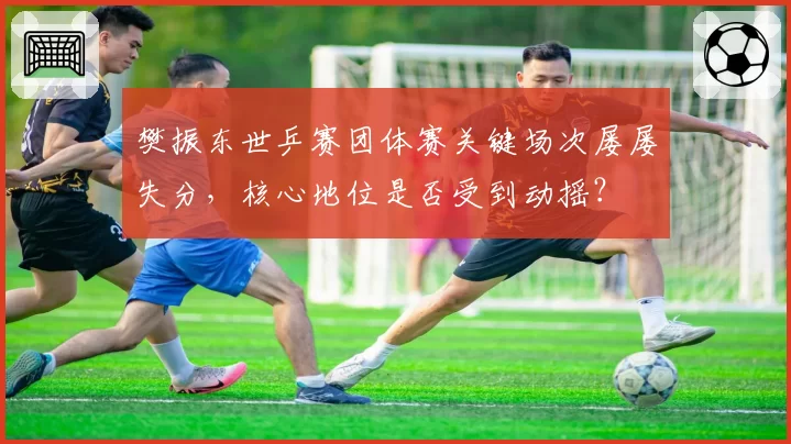 樊振东世乒赛团体赛关键场次屡屡失分，核心地位是否受到动摇？