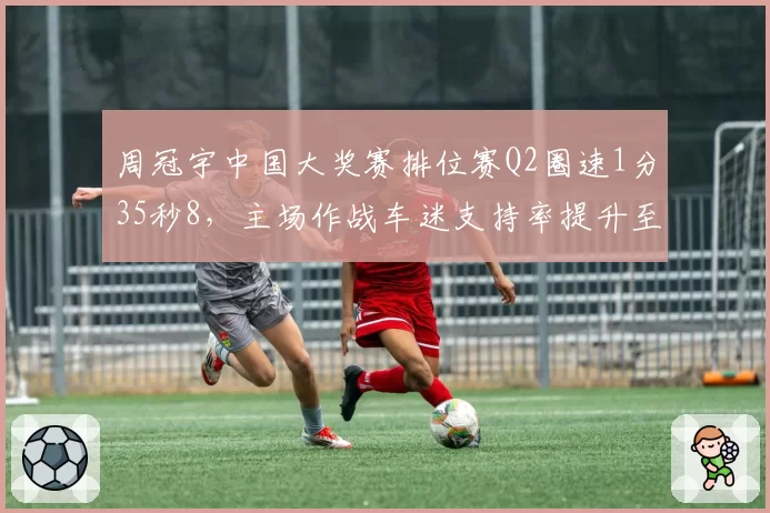周冠宇中国大奖赛排位赛Q2圈速1分35秒8，主场作战车迷支持率提升至78%