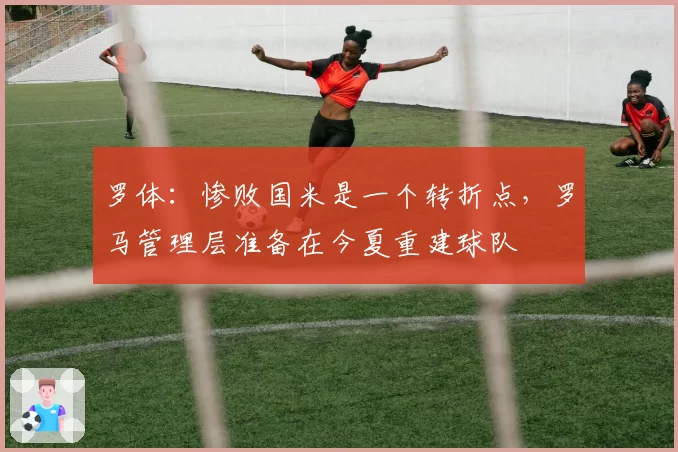 罗体:惨败国米是一个转折点,罗马管理层准备在今夏重建球队
