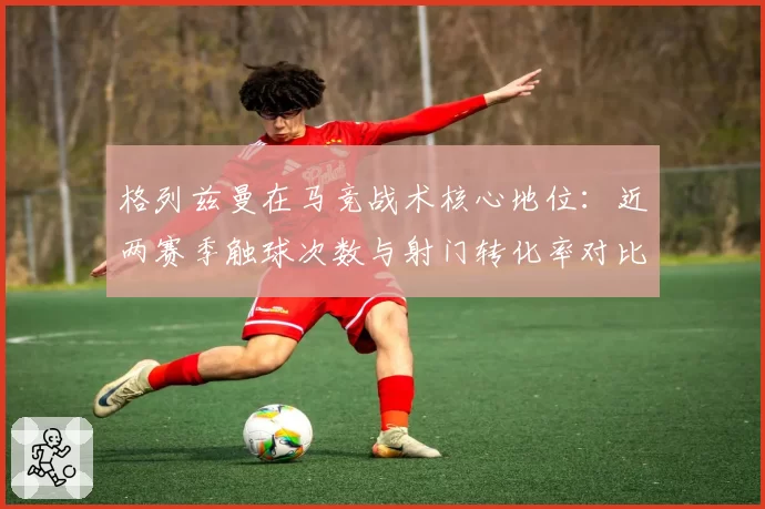 格列兹曼在马竞战术核心地位：近两赛季触球次数与射门转化率对比