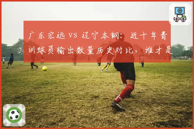 广东宏远 vs 辽宁本钢：近十年青训球员输出数量历史对比，谁才是造星工厂？