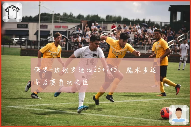 保罗-班切罗场均25+7+5,魔术重返季后赛首功之臣