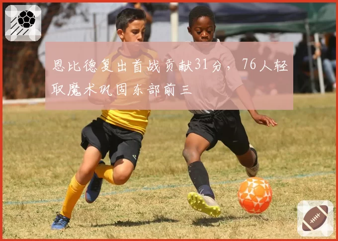 恩比德复出首战贡献31分,76人轻取魔术巩固东部前三