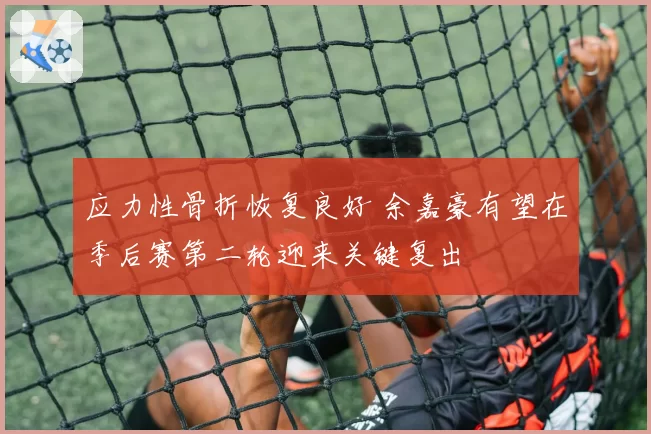 应力性骨折恢复良好 余嘉豪有望在季后赛第二轮迎来关键复出