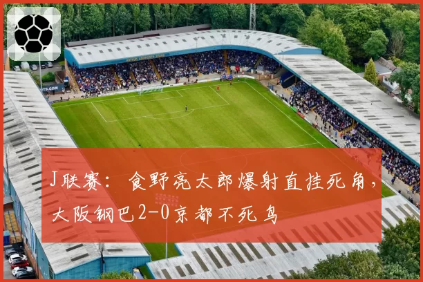 J联赛：食野亮太郎爆射直挂死角，大阪钢巴2-0京都不死鸟