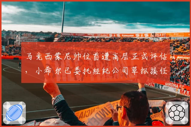 马竞西蒙尼帅位首遭高层正式评估,小希尔已委托经纪公司草拟接任名单