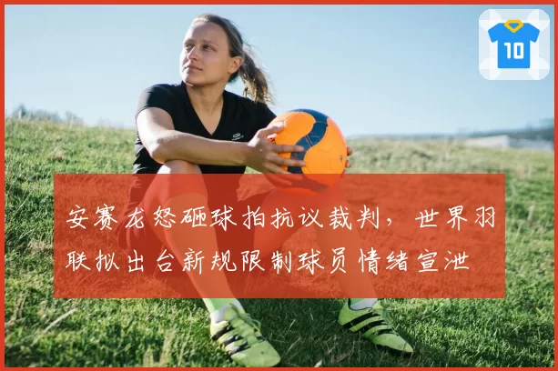 安赛龙怒砸球拍抗议裁判，世界羽联拟出台新规限制球员情绪宣泄