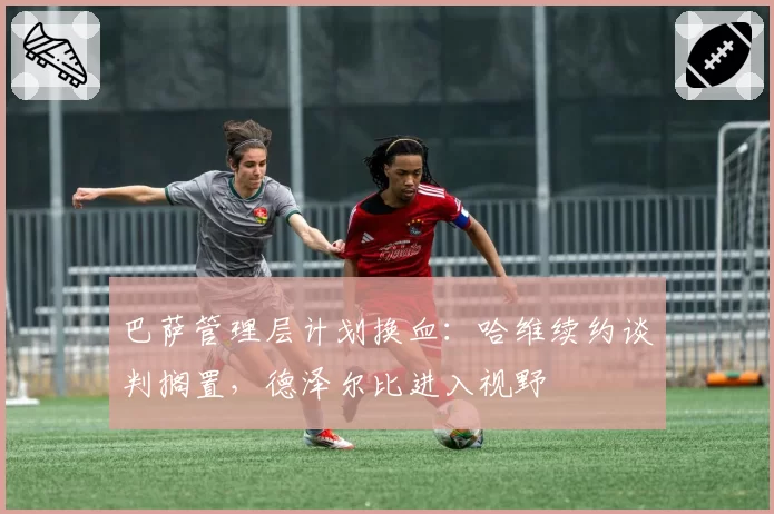 巴萨管理层计划换血:哈维续约谈判搁置,德泽尔比进入视野