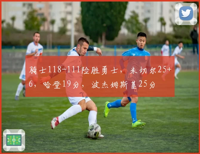 骑士118-111险胜勇士,米切尔25+6,哈登19分,波杰姆斯基25分