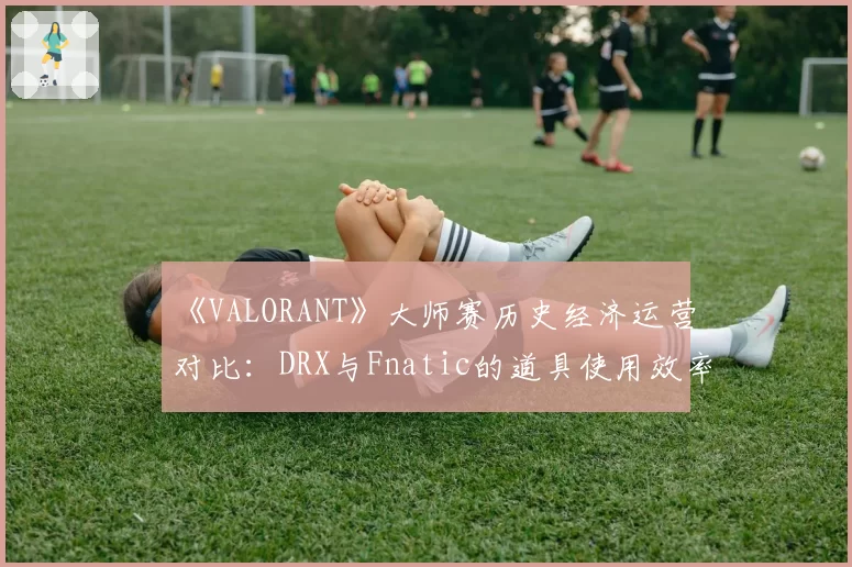 《VALORANT》大师赛历史经济运营对比:DRX与Fnatic的道具使用效率分析